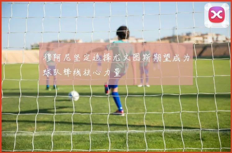 穆阿尼坚定选择尤文图斯期望成为球队锋线核心力量