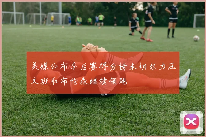 美媒公布季后赛得分榜米切尔力压文班和布伦森继续领跑