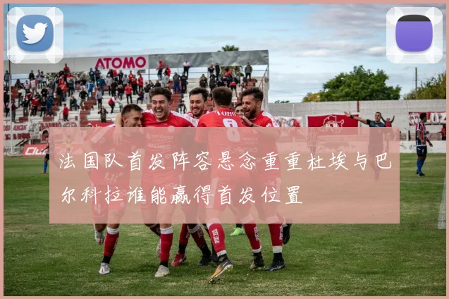 法国队首发阵容悬念重重杜埃与巴尔科拉谁能赢得首发位置
