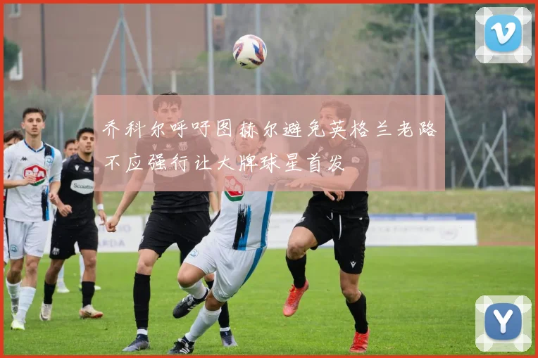 乔科尔呼吁图赫尔避免英格兰老路不应强行让大牌球星首发