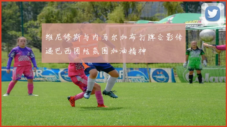 维尼修斯与内马尔加布打牌合影传递巴西团结氛围加油精神