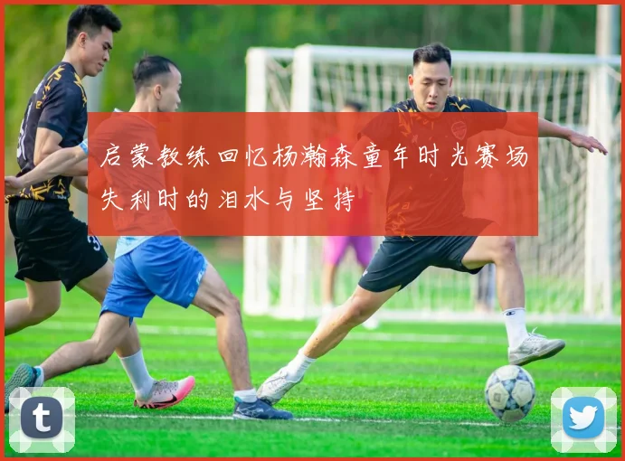 启蒙教练回忆杨瀚森童年时光赛场失利时的泪水与坚持