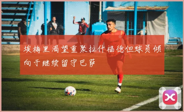 埃梅里渴望重聚拉什福德但球员倾向于继续留守巴萨