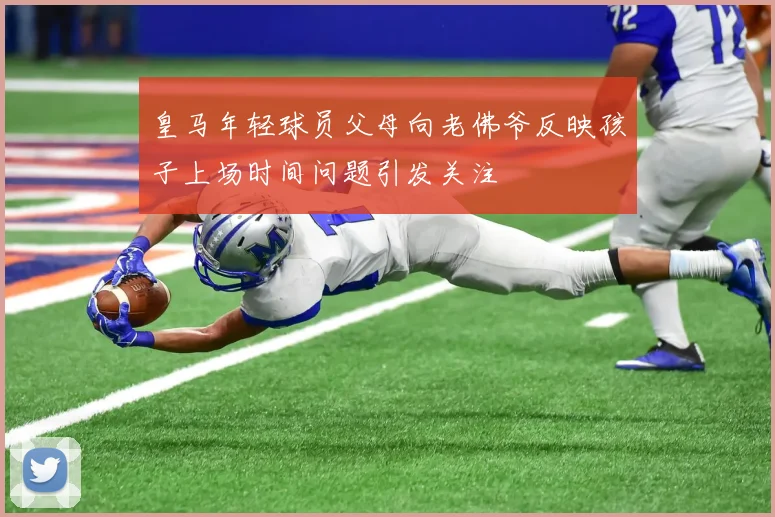 皇马年轻球员父母向老佛爷反映孩子上场时间问题引发关注