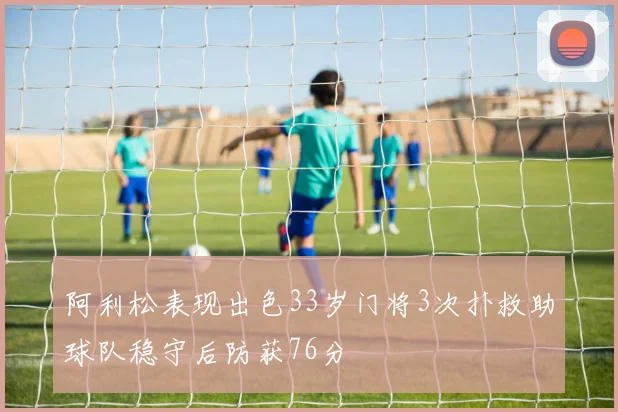 阿利松表现出色33岁门将3次扑救助球队稳守后防获76分