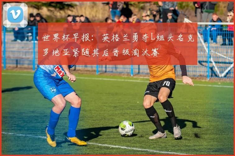 世界杯早报：英格兰勇夺L组头名克罗地亚紧随其后晋级淘汰赛