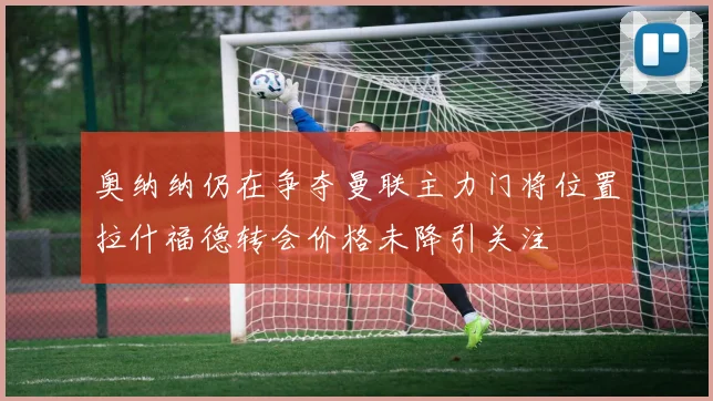 奥纳纳仍在争夺曼联主力门将位置拉什福德转会价格未降引关注