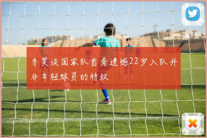 李昊谈国家队首秀遗憾22岁入队并非年轻球员的特权