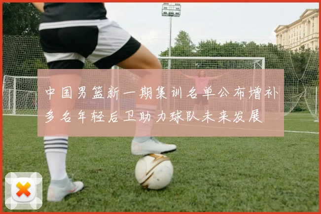 中国男篮新一期集训名单公布增补多名年轻后卫助力球队未来发展