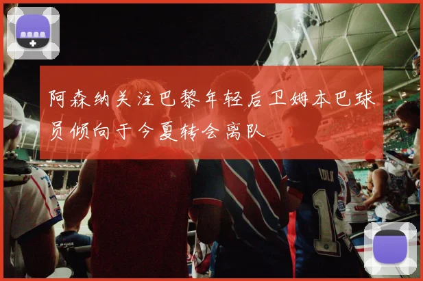 阿森纳关注巴黎年轻后卫姆本巴球员倾向于今夏转会离队