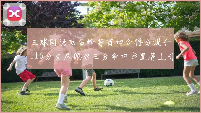 三球同场助黄蜂每百回合得分提升116分克尼佩尔三分命中率显著上升近10