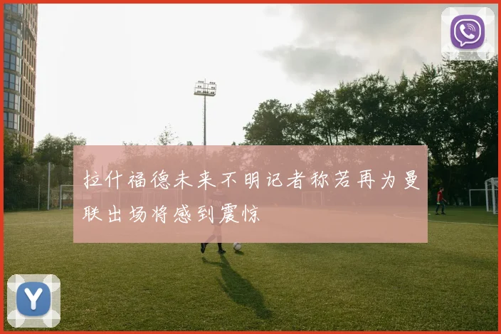 拉什福德未来不明记者称若再为曼联出场将感到震惊