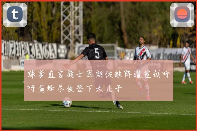 球爹直言骑士因朗佐缺阵遭重创呼吁黄蜂尽快签下大儿子
