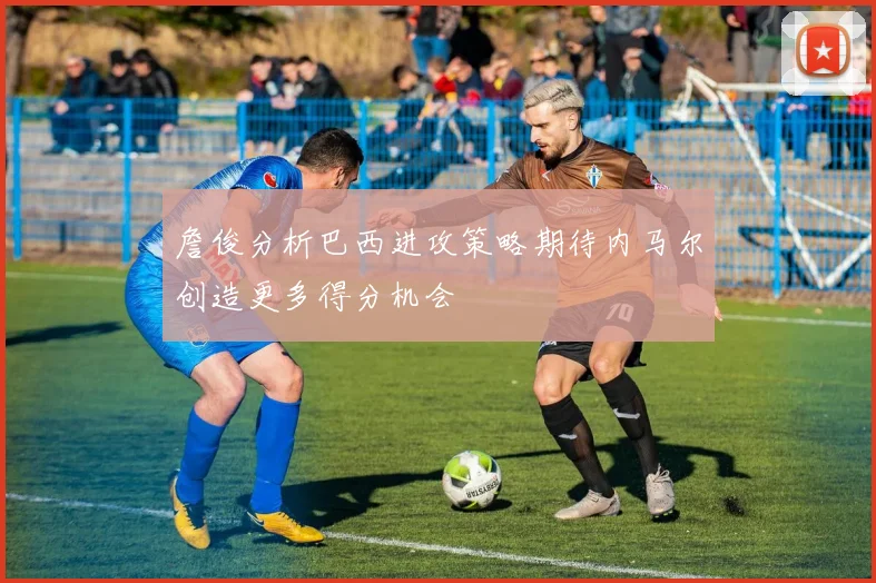 詹俊分析巴西进攻策略期待内马尔创造更多得分机会