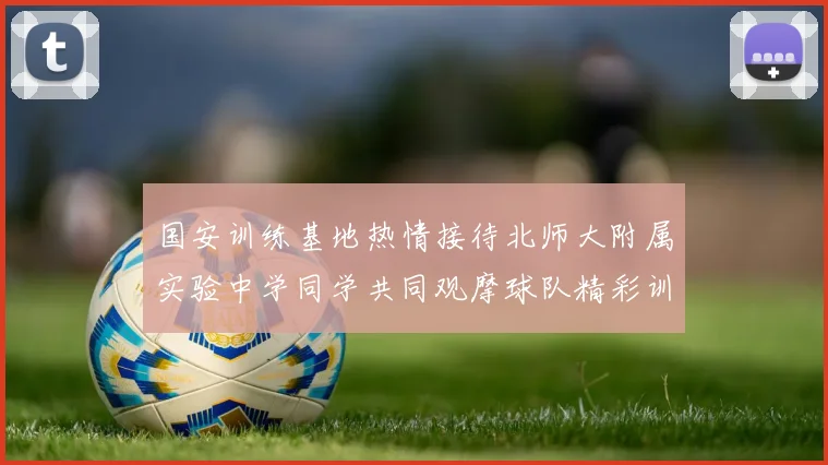 国安训练基地热情接待北师大附属实验中学同学共同观摩球队精彩训练活动
