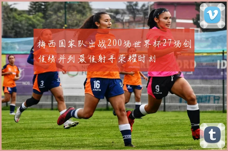 梅西国家队出战200场世界杯27场创佳绩并列最佳射手荣耀时刻