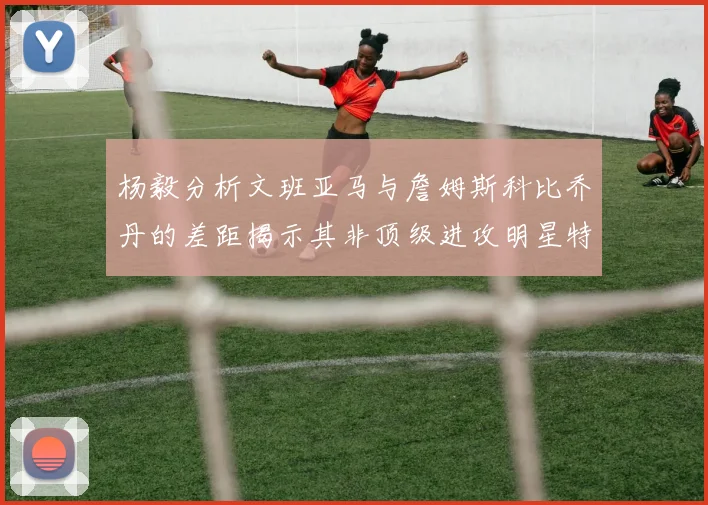 杨毅分析文班亚马与詹姆斯科比乔丹的差距揭示其非顶级进攻明星特质