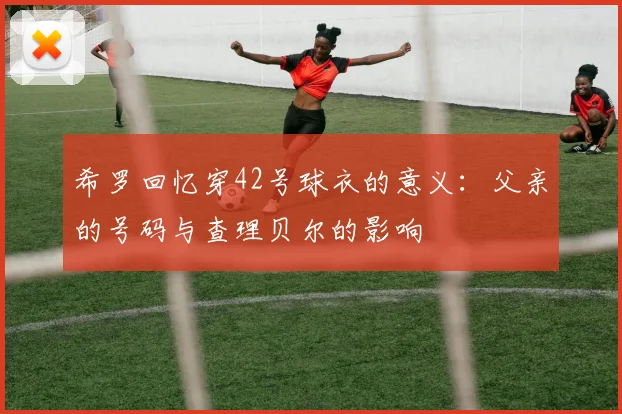 希罗回忆穿42号球衣的意义：父亲的号码与查理贝尔的影响