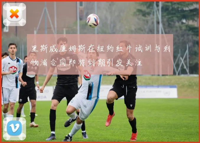 里斯威廉姆斯在纽约红牛试训与利物浦合同即将到期引发关注