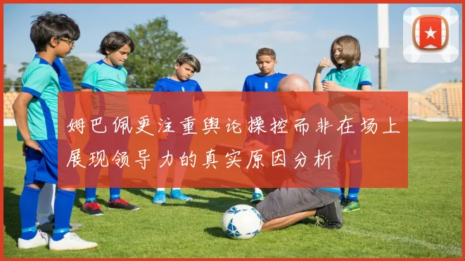 姆巴佩更注重舆论操控而非在场上展现领导力的真实原因分析
