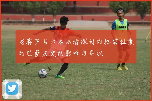 龙赛罗与六名记者探讨内格雷拉案对巴萨历史的影响与争议