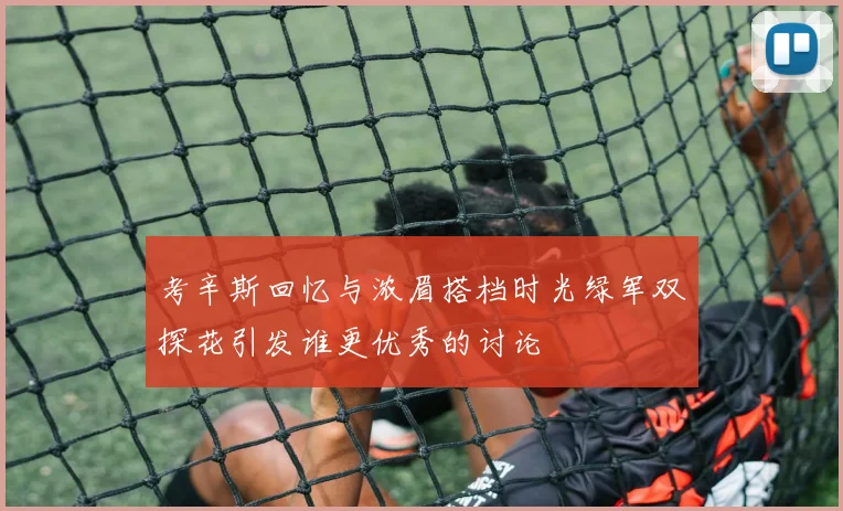 考辛斯回忆与浓眉搭档时光绿军双探花引发谁更优秀的讨论