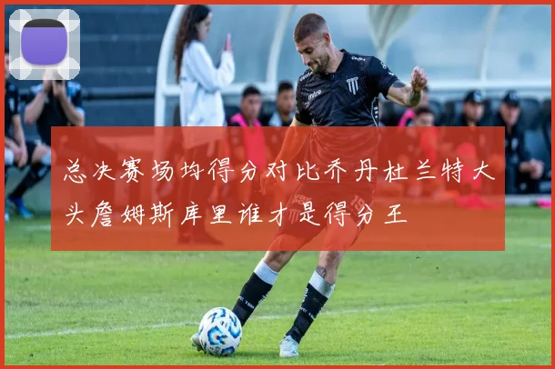 总决赛场均得分对比乔丹杜兰特大头詹姆斯库里谁才是得分王