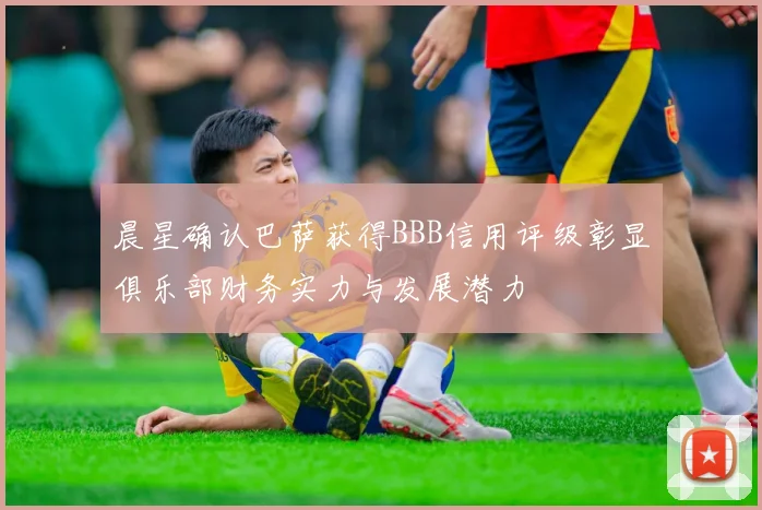 晨星确认巴萨获得BBB信用评级彰显俱乐部财务实力与发展潜力
