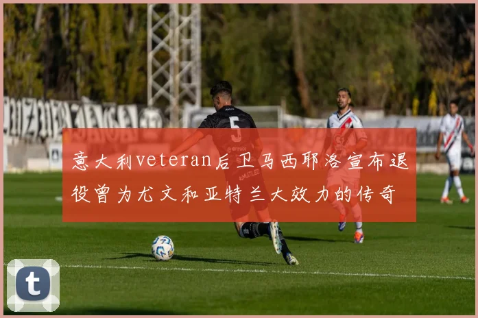 意大利veteran后卫马西耶洛宣布退役曾为尤文和亚特兰大效力的传奇球员