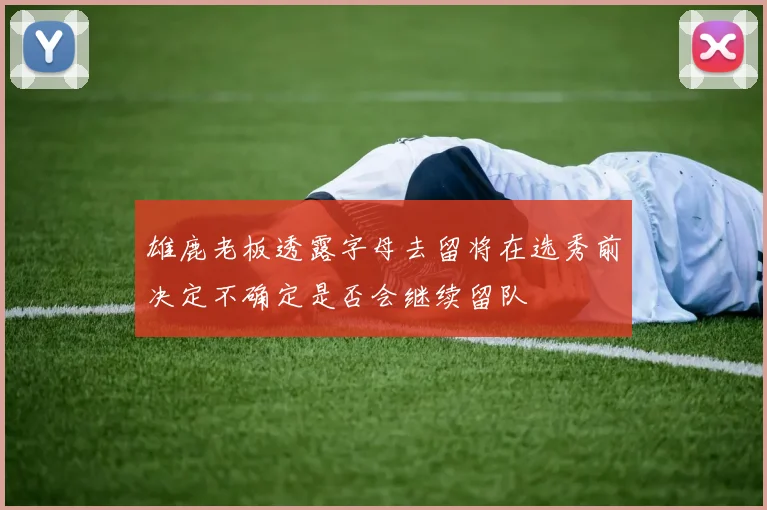 雄鹿老板透露字母去留将在选秀前决定不确定是否会继续留队