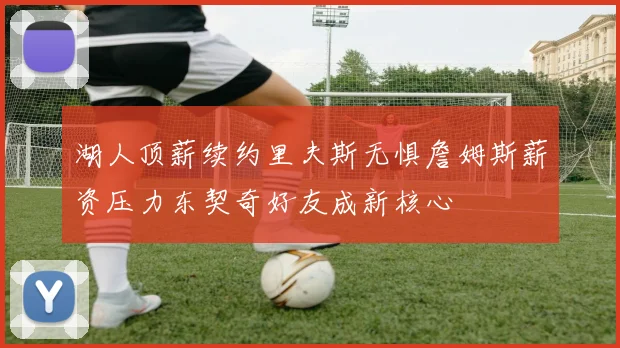 湖人顶薪续约里夫斯无惧詹姆斯薪资压力东契奇好友成新核心