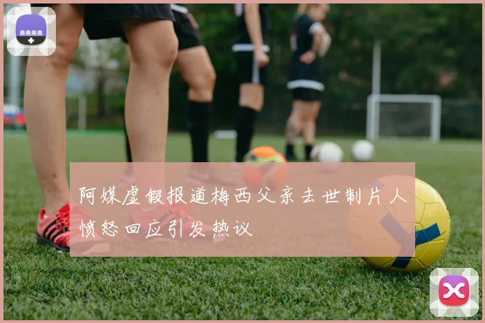 阿媒虚假报道梅西父亲去世制片人愤怒回应引发热议