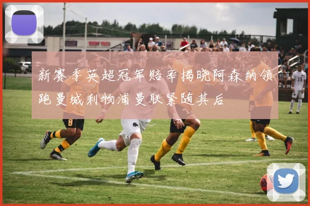 新赛季英超冠军赔率揭晓阿森纳领跑曼城利物浦曼联紧随其后