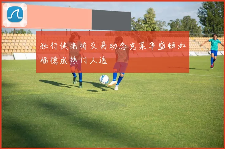 独行侠老将交易动态克莱华盛顿加福德成热门人选