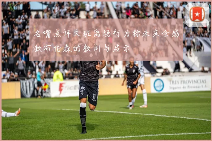 名嘴点评文班离场行为称未来会感激布伦森的教训与启示