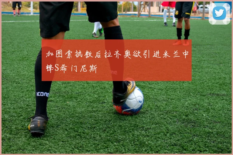 加图索执教后拉齐奥欲引进米兰中锋S希门尼斯