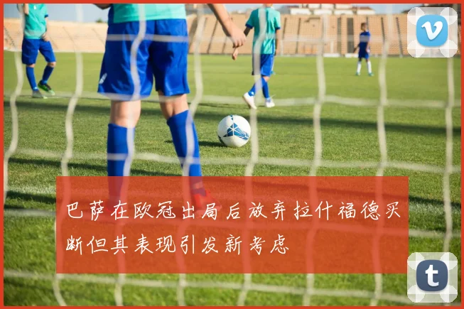 巴萨在欧冠出局后放弃拉什福德买断但其表现引发新考虑